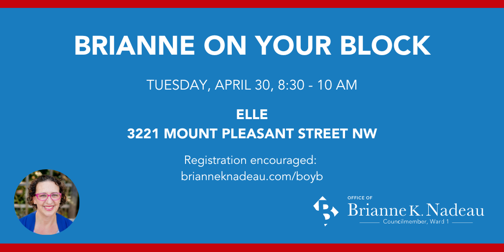 Graphic with white text on blue background: Brianne on Your Block, Tuesday, April 30, 8:30am-10am, Elle, 3221 Mount Pleasant Street NW. RSVPs encouraged. Photo of Brianne K Nadeau in lower left corner. Councilmember Nadeau's office logo in lower right corner.