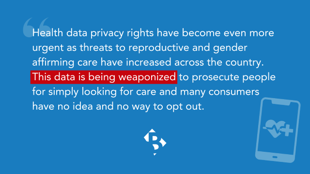 "Health data privacy rights have become even more urgent as threats to reproductive and gender affirming care have increased across the country. This data is being weaponized to prosecute people for simply looking for care and many consumers have no idea and no way to opt out."