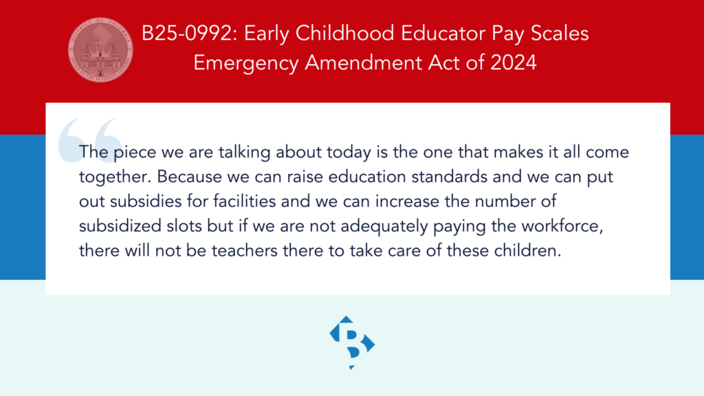 B25-0992: Early Childhood Educator Pay Scales Emergency Amendment Act of 2024 "The piece we are talking about today is the one that makes it all come together. Because we can raise education standards and we can put out subsidies for facilities and we can increase the number of subsidized slots but if we are not adequately paying the workforce, there will not be teachers there to take care of these children." Brianne "B" icon