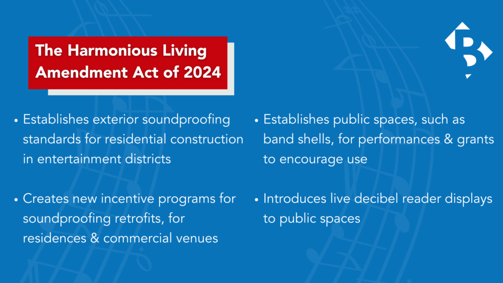 Harmonious Living Establishes exterior soundproofing standards for residential construction in entertainment districts Creates new incentive programs for soundproofing retrofits, for residences & commercial venues Establishes public spaces, such as band shells, for performances & grants to encourage use Introduces live decibel reader displays to public spaces