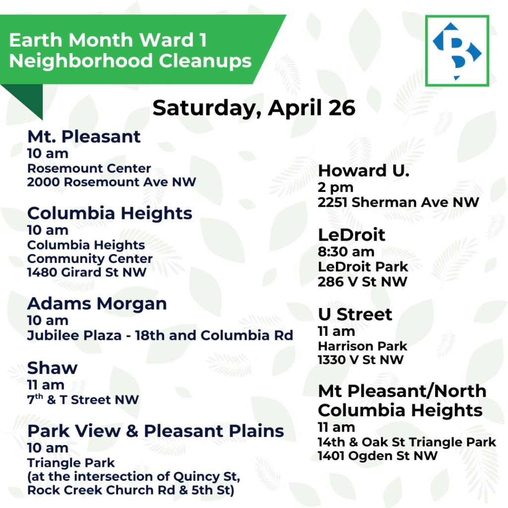 Earth Month Ward 1
Neighborhood Cleanups
Mt. Pleasant
10 am
Rosemount Center
2000 Rosemount Ave NW
Columbia Heights
10 am
Columbia Heights
Community Center
1480 Girard St NW
Adams Morgan
10 am
Jubilee Plaza - 18th and Columbia Rd
Shaw
11 am
7th & T Street NW
Park View & Pleasant Plains
10 am
Triangle Park
(at the intersection of Quincy St,
Rock Creek Church Rd & 5th St)
Howard
12 noon
2251 Sherman Ave NW
LeDroit
8:30 am
LeDroit Park
286 V St NW
U Street
11 am
Harrison Park
1330 V St NW
Mt Pleasant/North Columbia Heights
11 am
Triangle Park
1401 Ogden St NW
Saturday, April 26