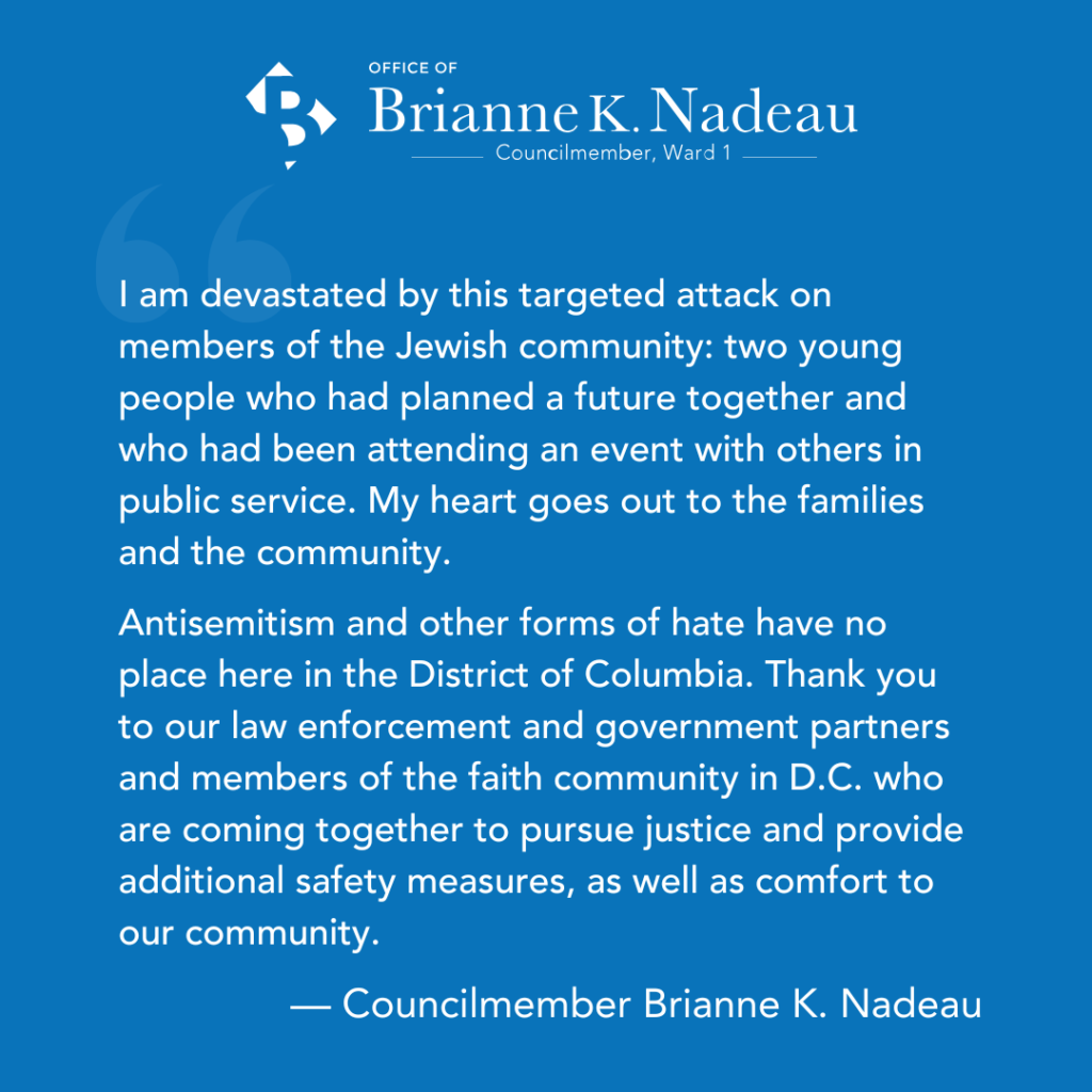 I am devastated by this targeted attack on members of the Jewish community: two young people who had planned a future together and who had been attending an event with others in public service. My heart goes out to the families and the community.
Antisemitism and other forms of hate have no place here in the District of Columbia. Thank you to our law enforcement and government partners and members of the faith community in D.C. who are coming together to pursue justice and provide additional safety measures, as well as comfort to our community.