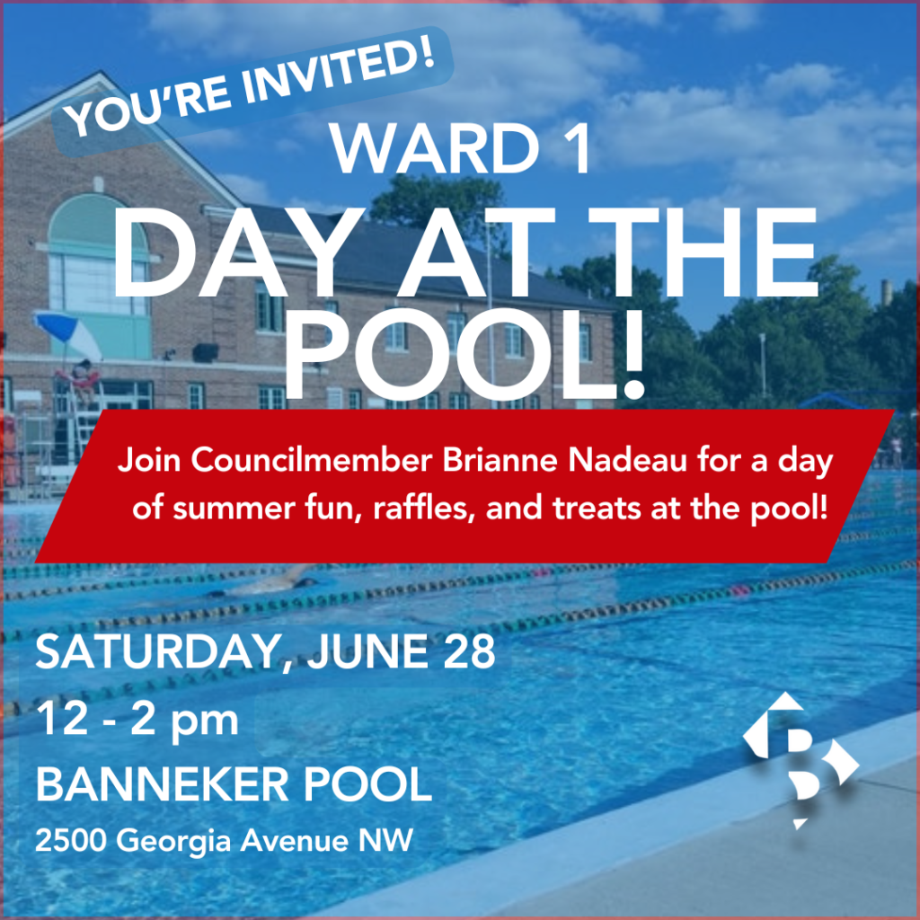 You're invited! Ward 1 Day at the Pool! Join Councilmember Brianne Nadeau for a day of summer fun, raffles, and treats at the pool! Saturday, June 28. 12 - 2 pm. Banneker Pool. 2500 Georgia Avenue NW.