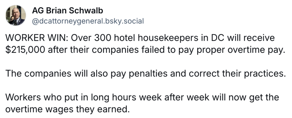 Screenshot of AG Brian Schwalb Bluesky post: "WORKER WIN: Over 300 hotel housekeepers in DC will receive $215,000 after their companies failed to pay proper overtime pay.  The companies will also pay penalties and correct their practices.  Workers who put in long hours week after week will now get the overtime wages they earned."