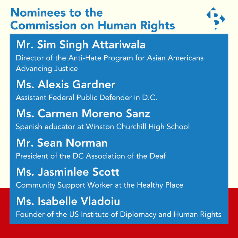 Nominees to the Commission on Human Rights Mr. Sim Singh Attariwala Director of the Anti-Hate Program for Asian Americans Advancing Justice  Ms. Alexis Gardner Assistant Federal Public Defender in D.C.  Ms. Carmen Moreno Sanz Spanish educator at Winston Churchill High School  Mr. Sean Norman President of the DC Association of the Deaf   Ms. Jasminlee Scott  Community Support Worker at the Healthy Place  Ms. Isabelle Vladoiu Founder of the US Institute of Diplomacy and Human Rights